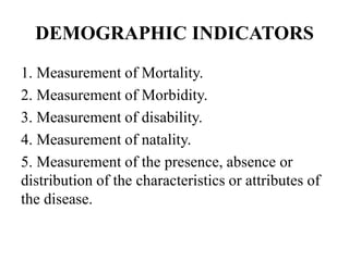 DEMOGRAPHIC INDICATORS
1. Measurement of Mortality.
2. Measurement of Morbidity.
3. Measurement of disability.
4. Measurement of natality.
5. Measurement of the presence, absence or
distribution of the characteristics or attributes of
the disease.
 