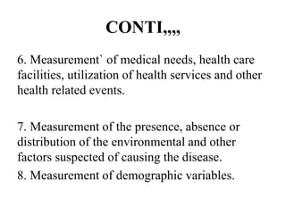 CONTI,,,,
6. Measurement` of medical needs, health care
facilities, utilization of health services and other
health related events.
7. Measurement of the presence, absence or
distribution of the environmental and other
factors suspected of causing the disease.
8. Measurement of demographic variables.
 