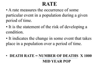 RATE
• A rate measures the occurrence of some
particular event in a population during a given
period of time.
• It is the statement of the risk of developing a
condition.
• It indicates the change in some event that takes
place in a population over a period of time.
• DEATH RATE = NUMBER OF DEATHS X 1000
MID YEAR POP
 