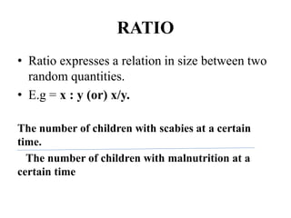 RATIO
• Ratio expresses a relation in size between two
random quantities.
• E.g = x : y (or) x/y.
The number of children with scabies at a certain
time.
The number of children with malnutrition at a
certain time
 