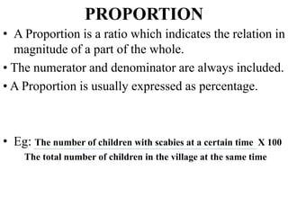 PROPORTION
• A Proportion is a ratio which indicates the relation in
magnitude of a part of the whole.
• The numerator and denominator are always included.
• A Proportion is usually expressed as percentage.
• Eg: The number of children with scabies at a certain time X 100
The total number of children in the village at the same time
 