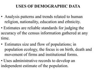 USES OF DEMOGRAPHIC DATA
• Analysis patterns and trends related to human
religion, nationality, education and ethnicity.
• Estimates are reliable standards for judging the
accuracy of the census information gathered at any
time.
• Estimates size and flow of populations; in
population ecology, the focus is on birth, death and
movement of firms and institutional forms.
• Uses administrative records to develop an
independent estimate of the population.
 