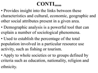 CONTI,,,,,
• Provides insight into the links between these
characteristics and cultural, economic, geographic and
other social attributes present in a given area.
• Demographic analysis is a powerful tool that can
explain a number of sociological phenomena.
• Used to establish the percentage of the total
population involved in a particular resource use
activity, such as fishing or tourism.
• Apply to whole societies or to groups defined by
criteria such as education, nationality, religion and
ethnicity.
 