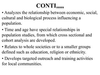 CONTI,,,,,
• Analyzes the relationship between economic, social,
cultural and biological process influencing a
population.
• Time and age have special relationships in
population studies, from which cross sectional and
cohort analysis are developed.
• Relates to whole societies or to a smaller groups
defined such as education, religion or ethnicity.
• Develops targeted outreach and training activities
for local communities.
 