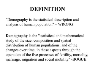 DEFINITION
"Demography is the statistical description and
analysis of human population" – WRONG
Demography is the "statistical and mathematical
study of the size, composition and spatial
distribution of human populations, and of the
changes over time, in these aspects through the
operation of the five processes of fertility, mortality,
marriage, migration and social mobility" -BOGUE
 