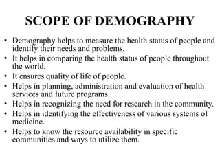 SCOPE OF DEMOGRAPHY
• Demography helps to measure the health status of people and
identify their needs and problems.
• It helps in comparing the health status of people throughout
the world.
• It ensures quality of life of people.
• Helps in planning, administration and evaluation of health
services and future programs.
• Helps in recognizing the need for research in the community.
• Helps in identifying the effectiveness of various systems of
medicine.
• Helps to know the resource availability in specific
communities and ways to utilize them.
 