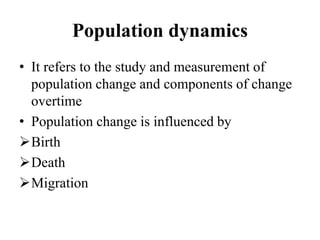 Population dynamics
• It refers to the study and measurement of
population change and components of change
overtime
• Population change is influenced by
Birth
Death
Migration
 