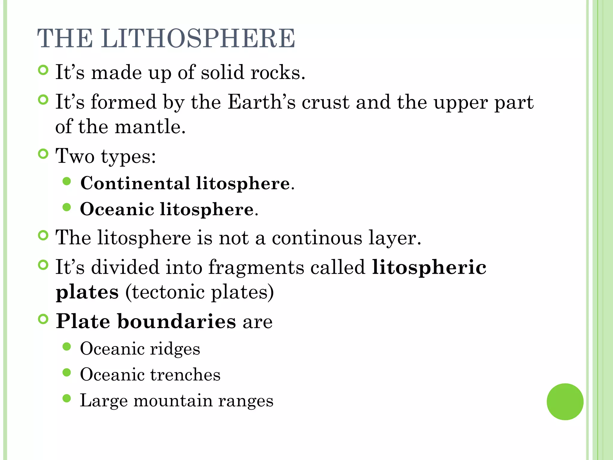 THE LITHOSPHERE
 It’s made up of solid rocks.
 It’s formed by the Earth’s crust and the upper part
of the mantle.
 Two types:
 Continental litosphere.
 Oceanic litosphere.
 The litosphere is not a continous layer.
 It’s divided into fragments called litospheric
plates (tectonic plates)
 Plate boundaries are
 Oceanic ridges
 Oceanic trenches
 Large mountain ranges
 