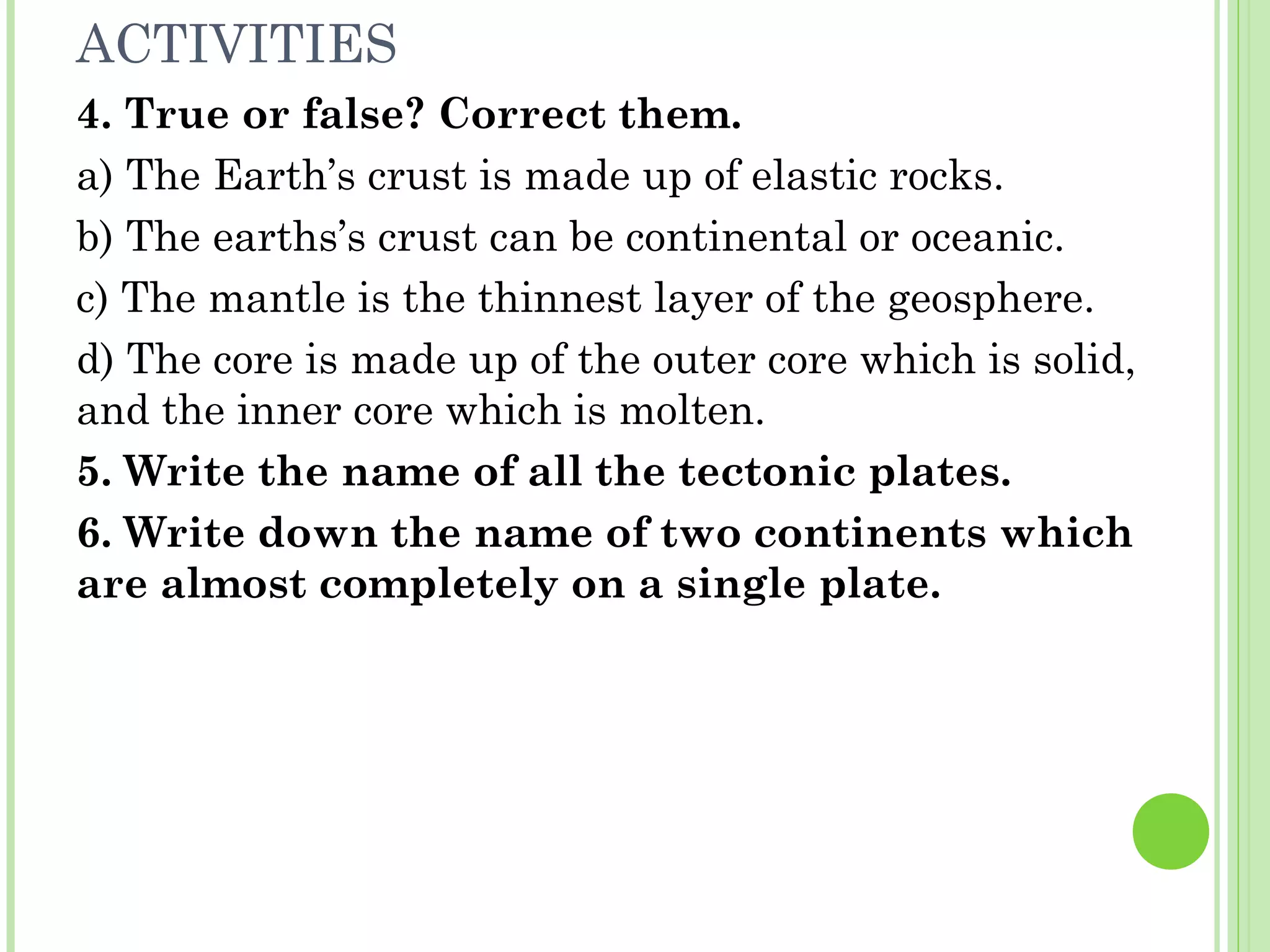 ACTIVITIES
4. True or false? Correct them.
a) The Earth’s crust is made up of elastic rocks.
b) The earths’s crust can be continental or oceanic.
c) The mantle is the thinnest layer of the geosphere.
d) The core is made up of the outer core which is solid,
and the inner core which is molten.
5. Write the name of all the tectonic plates.
6. Write down the name of two continents which
are almost completely on a single plate.
 