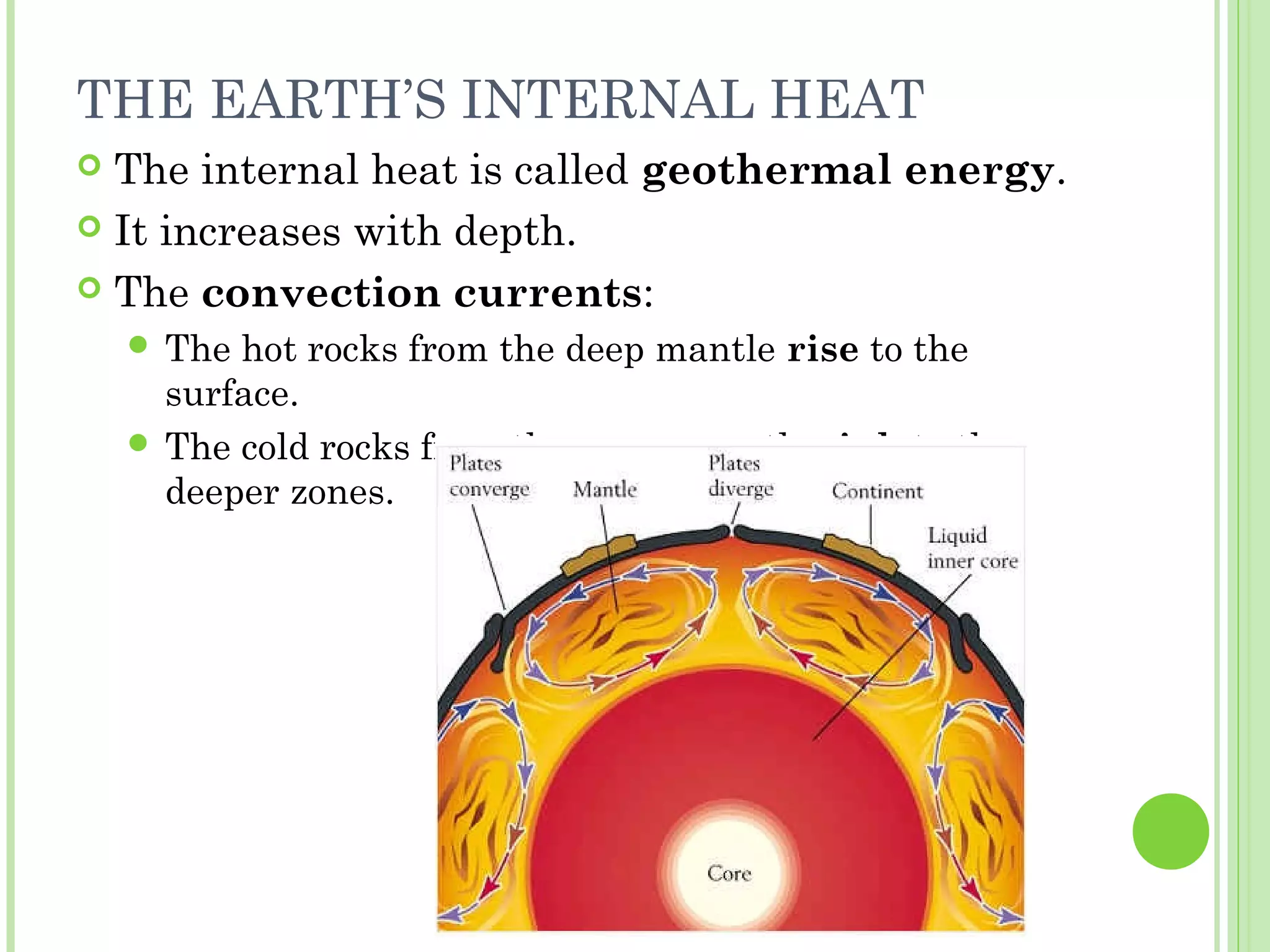 THE EARTH’S INTERNAL HEAT
 The internal heat is called geothermal energy.
 It increases with depth.
 The convection currents:
 The hot rocks from the deep mantle rise to the
surface.
 The cold rocks from the upper mantle sink to the
deeper zones.
 