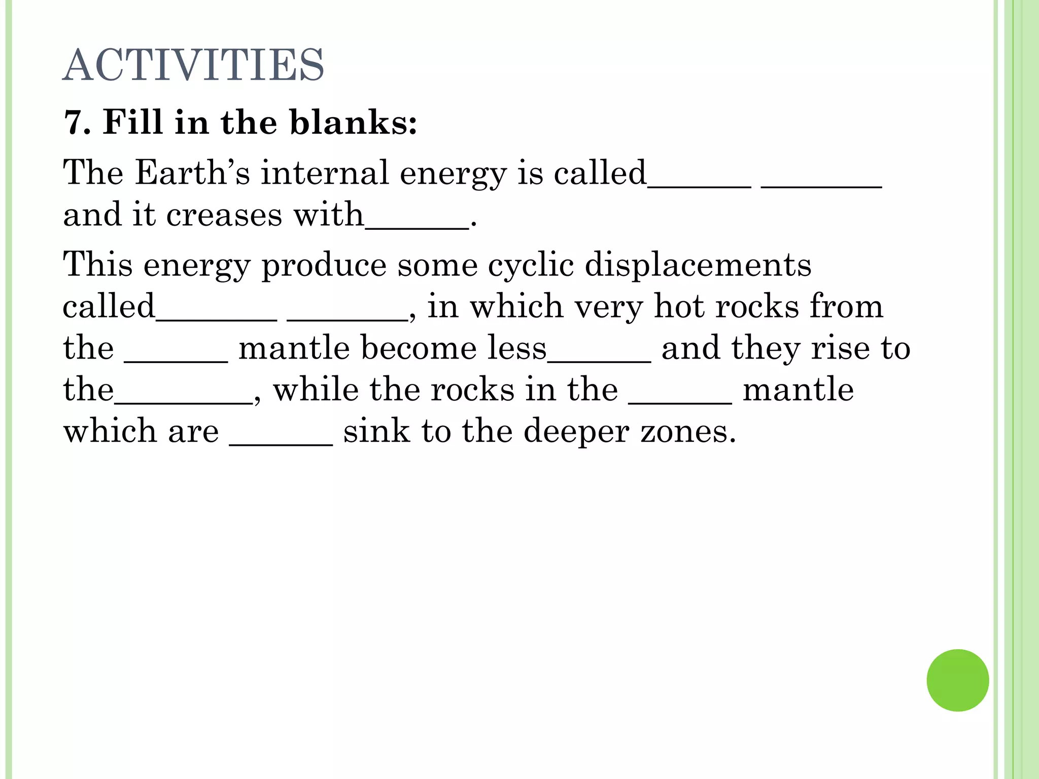 ACTIVITIES
7. Fill in the blanks:
The Earth’s internal energy is called______ _______
and it creases with______.
This energy produce some cyclic displacements
called_______ _______, in which very hot rocks from
the ______ mantle become less______ and they rise to
the________, while the rocks in the ______ mantle
which are ______ sink to the deeper zones.
 