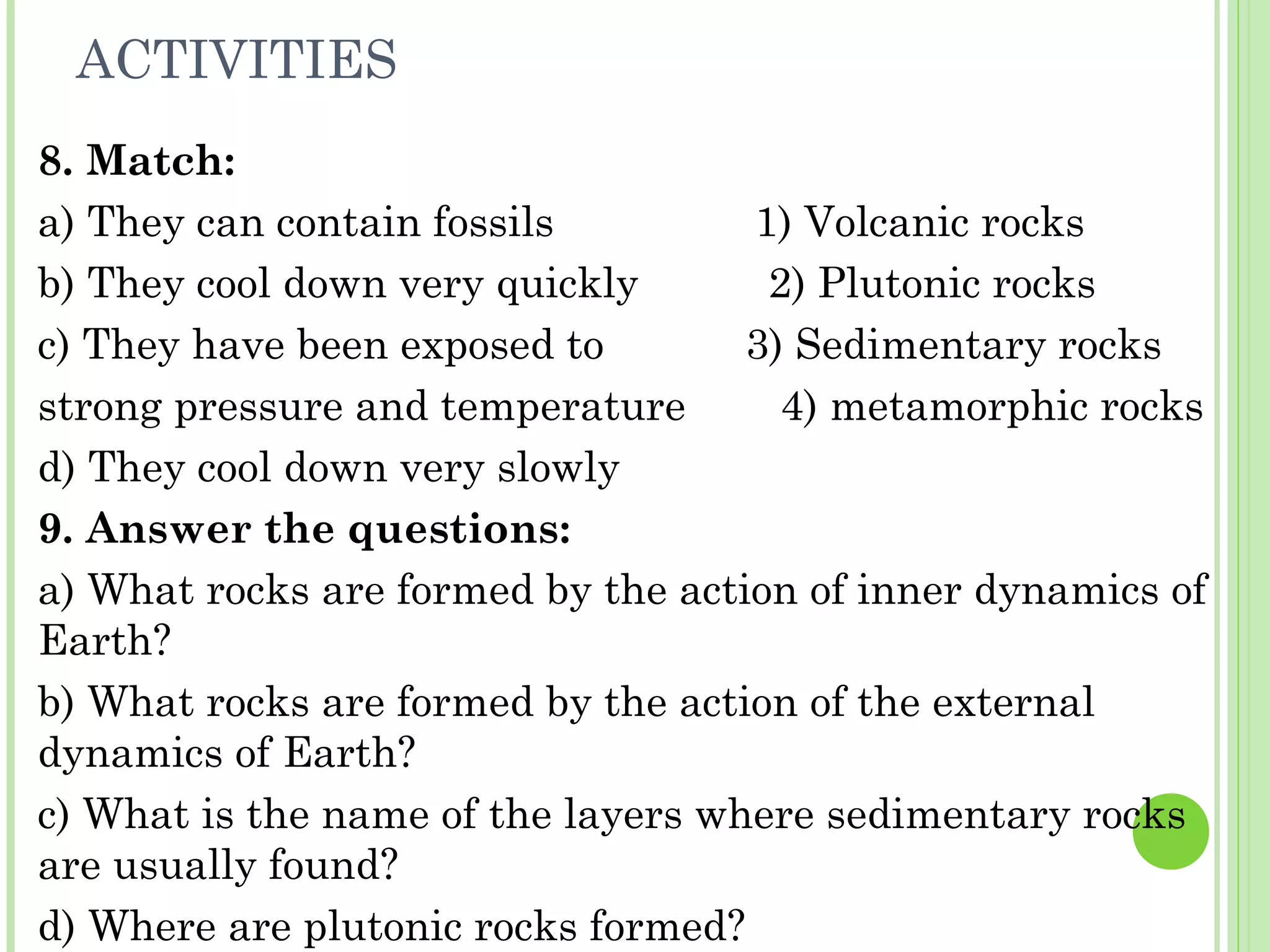 ACTIVITIES
8. Match:
a) They can contain fossils 1) Volcanic rocks
b) They cool down very quickly 2) Plutonic rocks
c) They have been exposed to 3) Sedimentary rocks
strong pressure and temperature 4) metamorphic rocks
d) They cool down very slowly
9. Answer the questions:
a) What rocks are formed by the action of inner dynamics of
Earth?
b) What rocks are formed by the action of the external
dynamics of Earth?
c) What is the name of the layers where sedimentary rocks
are usually found?
d) Where are plutonic rocks formed?
 