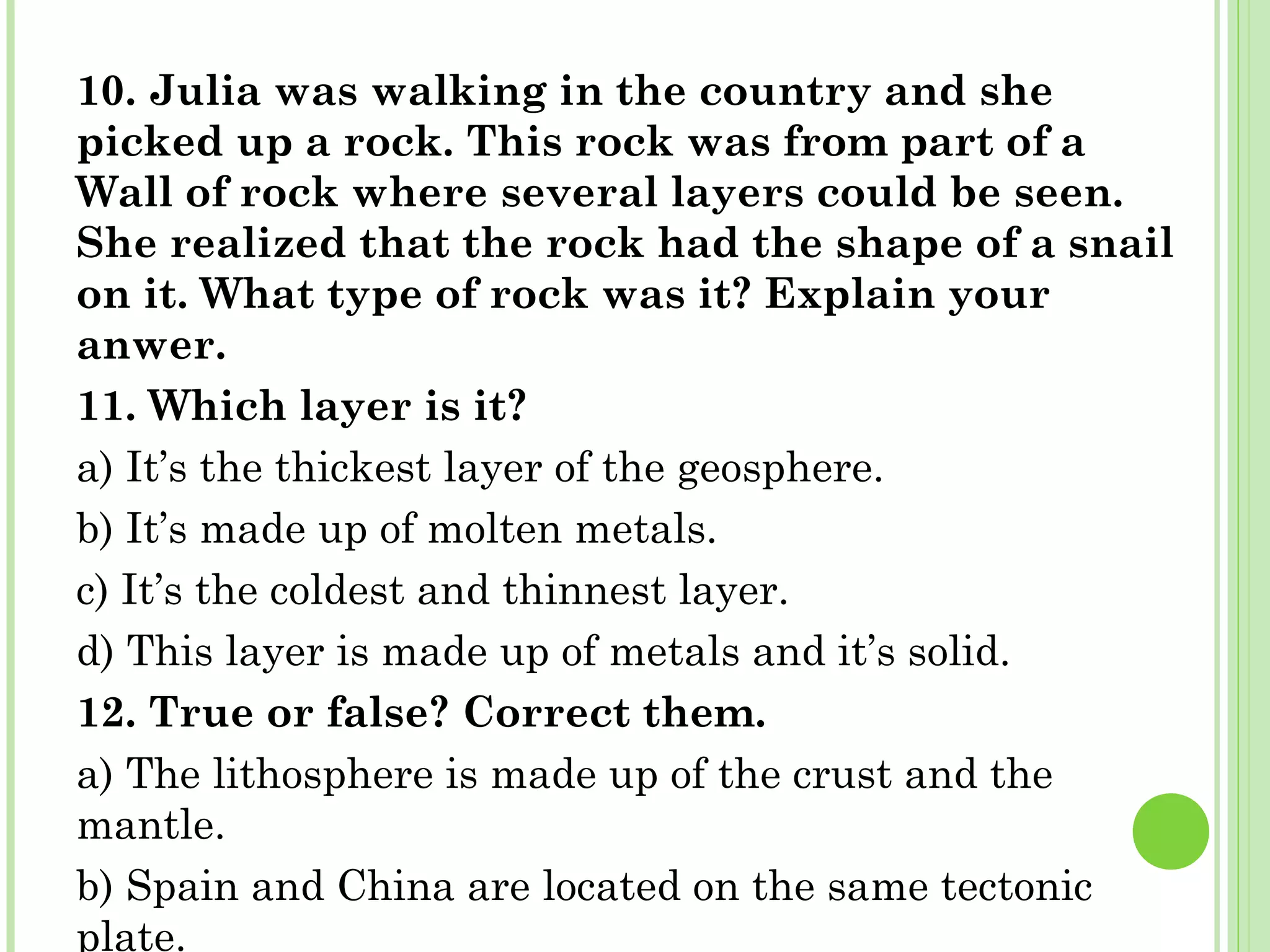 10. Julia was walking in the country and she
picked up a rock. This rock was from part of a
Wall of rock where several layers could be seen.
She realized that the rock had the shape of a snail
on it. What type of rock was it? Explain your
anwer.
11. Which layer is it?
a) It’s the thickest layer of the geosphere.
b) It’s made up of molten metals.
c) It’s the coldest and thinnest layer.
d) This layer is made up of metals and it’s solid.
12. True or false? Correct them.
a) The lithosphere is made up of the crust and the
mantle.
b) Spain and China are located on the same tectonic
plate.
 