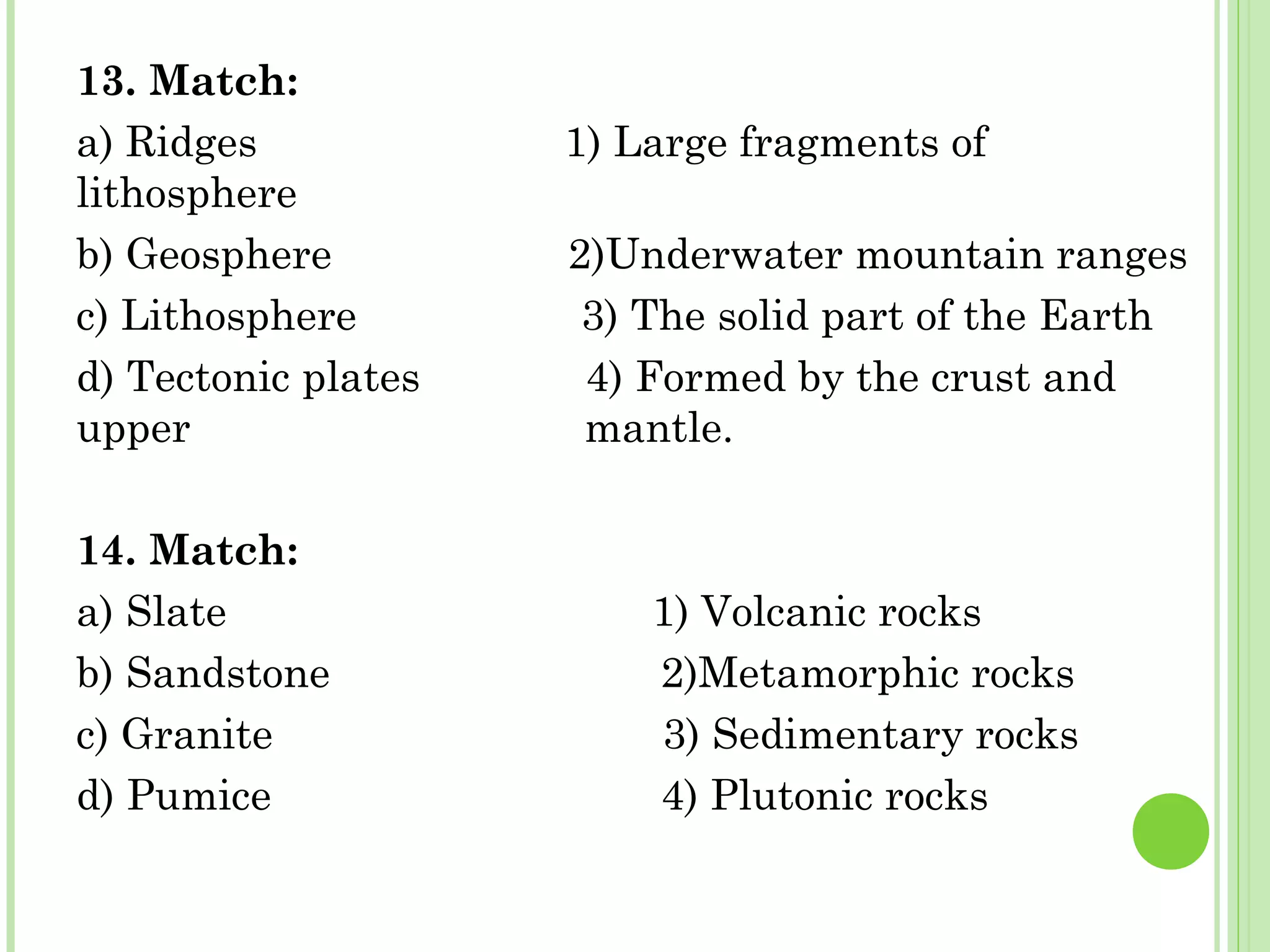 13. Match:
a) Ridges 1) Large fragments of
lithosphere
b) Geosphere 2)Underwater mountain ranges
c) Lithosphere 3) The solid part of the Earth
d) Tectonic plates 4) Formed by the crust and
upper mantle.
14. Match:
a) Slate 1) Volcanic rocks
b) Sandstone 2)Metamorphic rocks
c) Granite 3) Sedimentary rocks
d) Pumice 4) Plutonic rocks
 