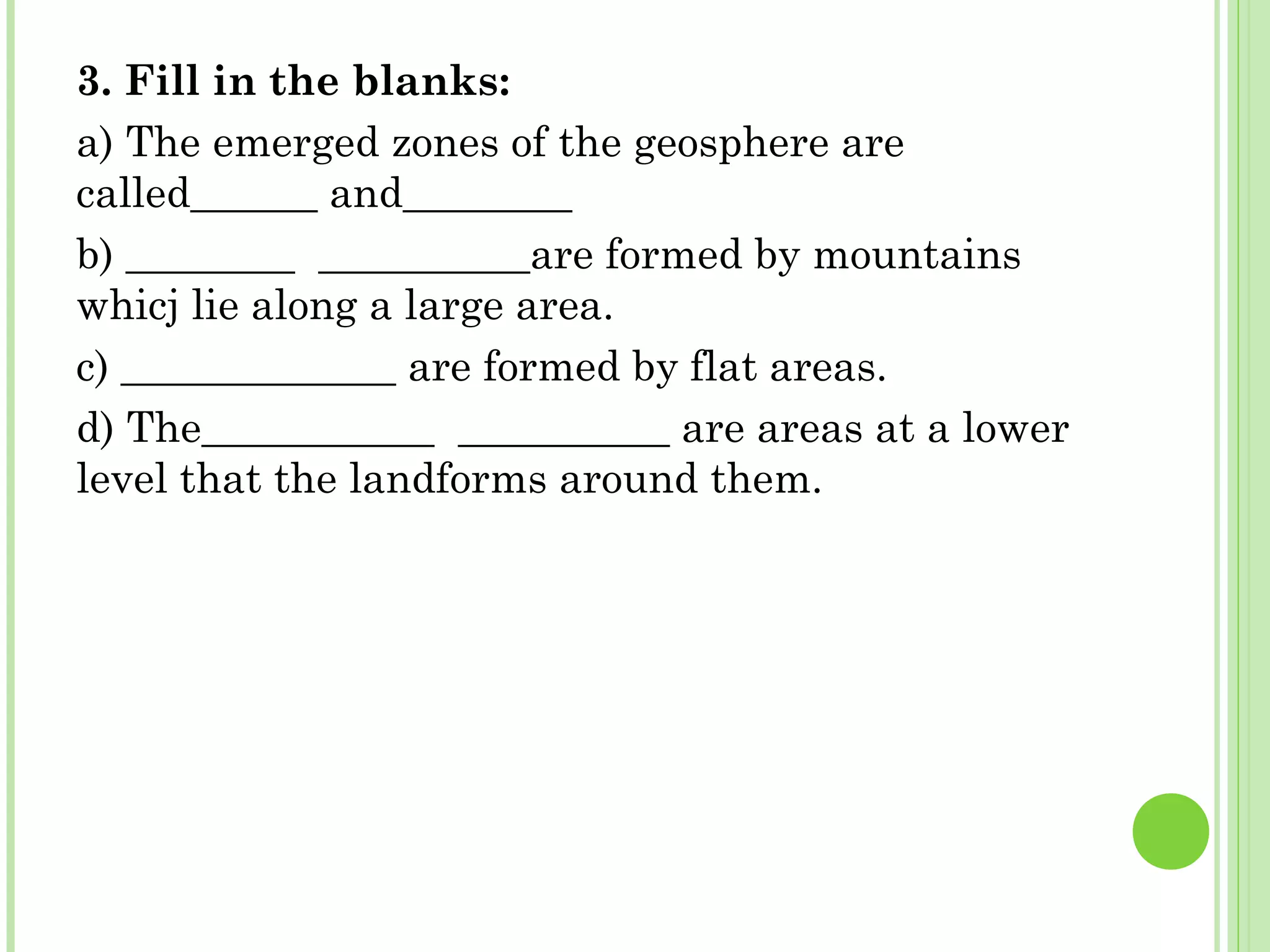 3. Fill in the blanks:
a) The emerged zones of the geosphere are
called______ and________
b) ________ __________are formed by mountains
whicj lie along a large area.
c) _____________ are formed by flat areas.
d) The___________ __________ are areas at a lower
level that the landforms around them.
 