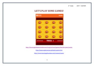 2nd
Grade UNIT 7: EASTER!
5
LET’S	PLAY	SOME	GAMES!	
http://learnenglishkids.britishcouncil.org/en/word-games/find-the-pairs/easter	
https://www.anglomaniacy.pl/easter-games.htm
http://www.learningchocolate.com/content/easter	
 