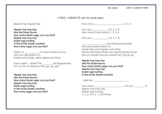 4th Grade UNIT 6: EASTER TIME!
LYRICS	–	COMPLETE	with	the	words	below:	
Hippity hop, hippity hop
Hippity hop hop hop
Like the Easter Bunny
How many Easter eggs can you find?
Hippity hop hop hop
Easter egg hunting
In the lovely Easter sunshine
How many eggs can you find?
There’s a _____________ of colours there for you
Get your decoration on
Purple red orange, yellow green and blue
That’s weird… what? The _________ all disappeared
Oh no! Oh no! Where’d they go, go, go?
Hippity hop hop hop
Like the Easter Bunny
How many Easter eggs can you find?
Hippity hop hop hop
Easter egg hunting
In the lovely Easter sunshine
How many eggs can you find?
How many ______________________...1, 2, 3, 4
Can you ______________? 5, 6, 7, 8,
How many? How many? 1, 2, 3, 4
Can you ______________? 5, 6, 7, 8,
_____________________ are hiding everywhere
Get your Easter basket on
Under here and maybe over there
Where are they? Where are they? Nobody knows
Are you ready? Are you ready? Let’s go go go
Hippity hop hop hop
Like the Easter Bunny
How many Easter eggs can you find?
Hippity hop hop hop
Easter egg hunting
In the lovely Easter sunshine
...Like the _______________________________
How many _________________________ can you __________?
Hippity hop hop hop
Easter egg hunting
1, 2, 3, 4, 5, 6, 7, 8 (3 times)
 