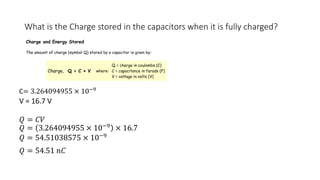 What is the Charge stored in the capacitors when it is fully charged?
C= 3.264094955 × 10−9
V = 16.7 V
𝑄 = 𝐶𝑉
𝑄 = 3.264094955 × 10−9
× 16.7
𝑄 = 54.51038575 × 10−9
𝑄 = 54.51 𝑛𝐶
Charge and Energy Stored
The amount of charge (symbol Q) stored by a capacitor is given by:
Charge, Q = C × V where:
Q = charge in coulombs (C)
C = capacitance in farads (F)
V = voltage in volts (V)
 