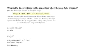 What is the Energy stored in the capacitors when they are fully charged?
C= 3.264094955 × 10−9
V = 16.7 V
𝑊 =
1
2
𝐶𝑉2
𝑊 =
1
2
3.264094955 × 10−9
× 16.72
𝑊 = 455.161721 × 10−9
𝑊 = 455.162𝑛𝐽
When they store charge, capacitors are also storing energy:
Energy, E = ½QV = ½CV² where, E = energy in joules (J).
Note that capacitors return their stored energy to the circuit. They do not 'use up'
electrical energy by converting it to heat as a resistor does. The energy stored by a
capacitor is much smaller than the energy stored by a battery so they cannot be used
as a practical source of energy for most purposes.
 