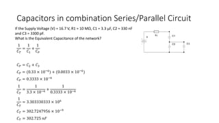 Capacitors in combination Series/Parallel Circuit
If the Supply Voltage (V) = 16.7 V, R1 = 10 MΩ, C1 = 3.3 μF, C2 = 330 nF
and C3 = 3300 pF.
What is the Equivalent Capacitance of the network?
1
𝐶 𝑇
=
1
𝐶1
+
1
𝐶 𝑃
𝐶 𝑃 = 𝐶2 + 𝐶3
𝐶 𝑃 = (0.33 × 10−6) + (0.0033 × 10−6)
𝐶 𝑃 = 0.3333 × 10−6
1
𝐶 𝑇
=
1
3.3 × 10−6
+
1
0.3333 × 10−6
1
𝐶 𝑇
= 3.303330333 × 106
𝐶 𝑇 = 302.7247956 × 10−9
𝐶 𝑇 = 302.725 𝑛𝐹
 