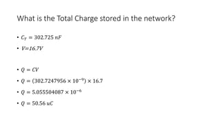 What is the Total Charge stored in the network?
• 𝐶 𝑇 = 302.725 𝑛𝐹
• V=16.7V
• 𝑄 = 𝐶𝑉
• 𝑄 = 302.7247956 × 10−9
× 16.7
• 𝑄 = 5.055504087 × 10−6
• 𝑄 = 50.56 𝑢𝐶
 