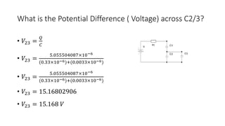 What is the Potential Difference ( Voltage) across C2/3?
• 𝑉23 =
𝑄
𝐶
• 𝑉23 =
5.055504087×10−6
(0.33×10−6)+(0.0033×10−6)
• 𝑉23 =
5.055504087×10−6
(0.33×10−6)+(0.0033×10−6)
• 𝑉23 = 15.16802906
• 𝑉23 = 15.168 𝑉
 