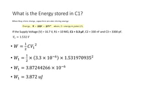 What is the Energy stored in C1?
• 𝑊 =
1
2
𝐶𝑉1
2
• 𝑊1 =
1
2
× 3.3 × 10−6 × 1.5319709352
• 𝑊1 = 3.87244266 × 10−6
• 𝑊1 = 3.872 𝑢𝐽
If the Supply Voltage (V) = 16.7 V, R1 = 10 MΩ, C1 = 3.3 μF, C2 = 330 nF and C3 = 3300 pF.
𝑉1 = 1.532 𝑉
 