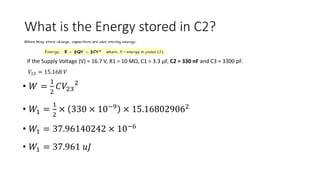 What is the Energy stored in C2?
• 𝑊 =
1
2
𝐶𝑉23
2
• 𝑊1 =
1
2
× 330 × 10−9 × 15.168029062
• 𝑊1 = 37.96140242 × 10−6
• 𝑊1 = 37.961 𝑢𝐽
If the Supply Voltage (V) = 16.7 V, R1 = 10 MΩ, C1 = 3.3 μF, C2 = 330 nF and C3 = 3300 pF.
𝑉23 = 15.168 𝑉
 