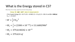 What is the Energy stored in C3?
• 𝑊 =
1
2
𝐶𝑉23
2
• 𝑊1 =
1
2
× 3300 × 10−12 × 15.168029062
• 𝑊1 = 379.6140242 × 10−9
• 𝑊1 = 379.614 𝑛𝐽
If the Supply Voltage (V) = 16.7 V, R1 = 10 MΩ, C1 = 3.3 μF, C2 = 330 nF and C3 = 3300 pF.
𝑉23 = 15.168 𝑉
 