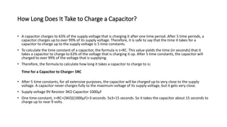 How Long Does It Take to Charge a Capacitor?
• A capacitor charges to 63% of the supply voltage that is charging it after one time period. After 5 time periods, a
capacitor charges up to over 99% of its supply voltage. Therefore, it is safe to say that the time it takes for a
capacitor to charge up to the supply voltage is 5 time constants.
• To calculate the time constant of a capacitor, the formula is τ=RC. This value yields the time (in seconds) that it
takes a capacitor to charge to 63% of the voltage that is charging it up. After 5 time constants, the capacitor will
charged to over 99% of the voltage that is supplying.
• Therefore, the formula to calculate how long it takes a capacitor to charge to is:
Time for a Capacitor to Charge= 5RC
• After 5 time constants, for all extensive purposes, the capacitor will be charged up to very close to the supply
voltage. A capacitor never charges fully to the maximum voltage of its supply voltage, but it gets very close.
• Supply voltage 9V Resistor 3KΩ Capacitor 1000µF
• One time constant, τ=RC=(3KΩ)(1000µF)=3 seconds. 5x3=15 seconds. So it takes the capacitor about 15 seconds to
charge up to near 9 volts.
 