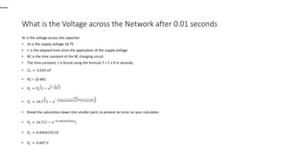 What is the Voltage across the Network after 0.01 seconds
Vc is the voltage across the capacitor
• Vs is the supply voltage 16.7V
• t is the elapsed time since the application of the supply voltage
• RC is the time constant of the RC charging circuit
• The time constant, τ is found using the formula T = C x R in seconds.
• 𝐶 𝑇 = 3.264 𝑛𝐹
• R1 = 10 MΩ
• 𝑉𝐶 = 𝑉𝑆 1 − 𝑒
−
𝑡
𝐶𝑅
• 𝑉𝐶 = 16.7 1 − 𝑒
−
0.01
0.003264094×10−6 × 10×106
• Break the calculation down into smaller parts to prevent an error on your calculator.
• 𝑉𝐶 = 16.7 1 − 𝑒−0.3063636364
• 𝑉𝐶 = 4.406814518
• 𝑉𝐶 = 4.407 𝑉
What is the Voltage accross the Network after 50 seconds?
Answer:
 