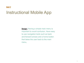 10
Instructional Mobile App
Design: Having a simple main menu is
important to avoid confusion. Have easy
to use navigation tools such as back
and forward arrows and a home button
that takes the user back to the main
menu.
Unit 2
 