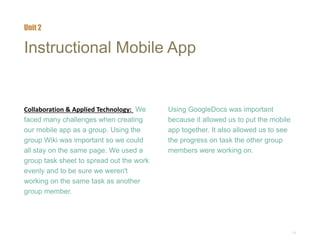 11
Instructional Mobile App
Collaboration & Applied Technology: We
faced many challenges when creating
our mobile app as a group. Using the
group Wiki was important so we could
all stay on the same page. We used a
group task sheet to spread out the work
evenly and to be sure we weren't
working on the same task as another
group member.
Using GoogleDocs was important
because it allowed us to put the mobile
app together. It also allowed us to see
the progress on task the other group
members were working on.
Unit 2
 