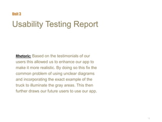 13
Usability Testing Report
Rhetoric: Based on the testimonials of our
users this allowed us to enhance our app to
make it more realistic. By doing so this fix the
common problem of using unclear diagrams
and incorporating the exact example of the
truck to illuminate the gray areas. This then
further draws our future users to use our app.
Unit 3
 