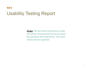 15
Usability Testing Report
Design: The test report should have a table
of contents showing what will be discussed.
Be consistent with bullet points. The report
should also be organized.
Unit 3
 