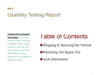 16
Usability Testing Report
Collaboration & Applied
Technology: To design
the test report we used
SlideDoc. When using
SlideDoc the user can
read more quickly than
PowerPoint. It also
allowed us to divide the
work up evenly.
Unit 3
 