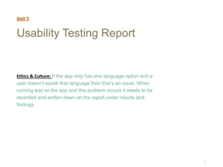 17
Usability Testing Report
Ethics & Culture: If the app only has one language option and a
user doesn’t speak that language then that’s an issue. When
running test on the app and this problem occurs it needs to be
recorded and written down on the report under results and
findings.
Unit 3
 