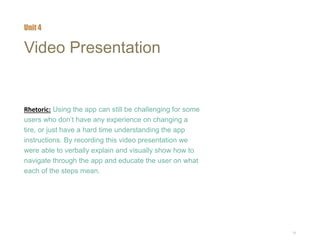 18
Video Presentation
Rhetoric: Using the app can still be challenging for some
users who don’t have any experience on changing a
tire, or just have a hard time understanding the app
instructions. By recording this video presentation we
were able to verbally explain and visually show how to
navigate through the app and educate the user on what
each of the steps mean.
Unit 4
 