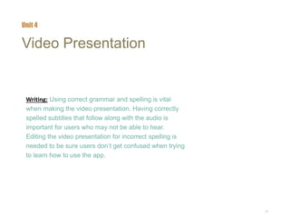 19
Video Presentation
Writing: Using correct grammar and spelling is vital
when making the video presentation. Having correctly
spelled subtitles that follow along with the audio is
important for users who may not be able to hear.
Editing the video presentation for incorrect spelling is
needed to be sure users don’t get confused when trying
to learn how to use the app.
Unit 4
 