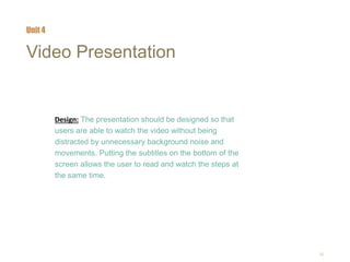 20
Video Presentation
Design: The presentation should be designed so that
users are able to watch the video without being
distracted by unnecessary background noise and
movements. Putting the subtitles on the bottom of the
screen allows the user to read and watch the steps at
the same time.
Unit 4
 