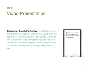 21
Video Presentation
Collaboration & Applied Technology: To record the video
presentation we needed a software that would show the
app and record audio also. We used Screen Cast to do
this. It allowed us to go through the app and show the
users how to correctly navigate. In the background you
can hear the person running the app talking about it
too.
Unit 4
 