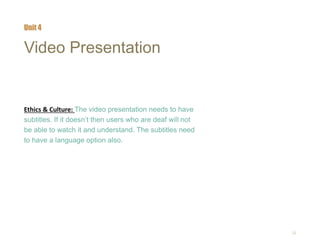 22
Video Presentation
Ethics & Culture: The video presentation needs to have
subtitles. If it doesn’t then users who are deaf will not
be able to watch it and understand. The subtitles need
to have a language option also.
Unit 4
 