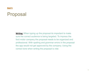 24
Proposal
Writing: When typing up the proposal its important to make
sure the correct audience is being targeted. To impress the
ford motor company the proposal needs to be organized and
professional. With spelling and grammar errors in the proposal
the app would not get approved by the company. Using the
correct tone when writing the proposal is vital.
Unit 5
 