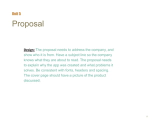 25
Proposal
Design: The proposal needs to address the company, and
show who it is from. Have a subject line so the company
knows what they are about to read. The proposal needs
to explain why the app was created and what problems it
solves. Be consistent with fonts, headers and spacing.
The cover page should have a picture of the product
discussed.
Unit 5
 