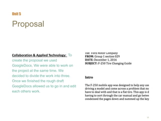 26
Proposal
Collaboration & Applied Technology: To
create the proposal we used
GoogleDocs. We were able to work on
the project at the same time. We
decided to divide the work into three.
Once we finished the rough draft
GoogleDocs allowed us to go in and edit
each others work.
Unit 5
 