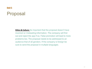 27
Proposal
Ethics & Culture: Its important that the proposal doesn’t have
incorrect or misleading information. The company will find
out and reject the app if so. False promotion will lead to more
problems too. The proposal needs to be addressed to an
audience that of all genders. If the company is foreign be
sure to send the proposal in multiple languages.
Unit 5
 