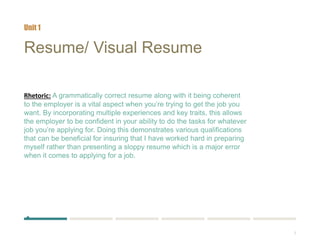 3
Resume/ Visual Resume
Rhetoric: A grammatically correct resume along with it being coherent
to the employer is a vital aspect when you’re trying to get the job you
want. By incorporating multiple experiences and key traits, this allows
the employer to be confident in your ability to do the tasks for whatever
job you’re applying for. Doing this demonstrates various qualifications
that can be beneficial for insuring that I have worked hard in preparing
myself rather than presenting a sloppy resume which is a major error
when it comes to applying for a job.
Unit 1
 