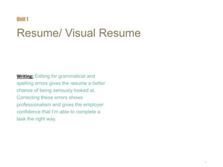4
Resume/ Visual Resume
Writing: Editing for grammatical and
spelling errors gives the resume a better
chance of being seriously looked at.
Correcting these errors shows
professionalism and gives the employer
confidence that I’m able to complete a
task the right way.
Unit 1
 