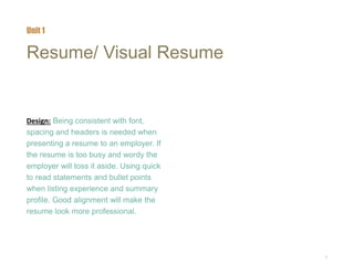5
Resume/ Visual Resume
Design: Being consistent with font,
spacing and headers is needed when
presenting a resume to an employer. If
the resume is too busy and wordy the
employer will toss it aside. Using quick
to read statements and bullet points
when listing experience and summary
profile. Good alignment will make the
resume look more professional.
Unit 1
 