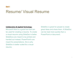 6
Resume/ Visual Resume
Collaboration & Applied Technology:
Microsoft Word is a great tool that can
be used for creating a resume. To create
a visual resume using SlideDoc is better.
SlideDocs are meant to be printed and
handed out instead. PowerPoint's are
meant for presentations, this is why
SlideDoc is better suited for a visual
resume.
SlideDoc is great for people to create
great ideas and share them. A SlideDoc
can be read more quickly than a
PowerPoint or document.
Unit 1
 